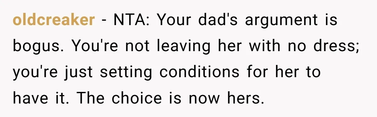 oldcreaker − NTA: Your dad's argument is bogus. You're not leaving her with no dress; you're just setting conditions for her to have it. The choice is now hers.