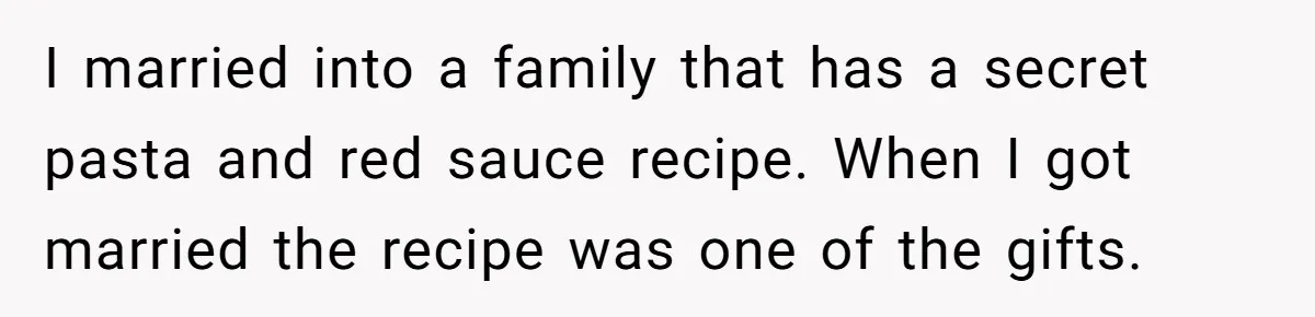 I married into a family that has a secret pasta and red sauce recipe. When I got married the recipe was one of the gifts.