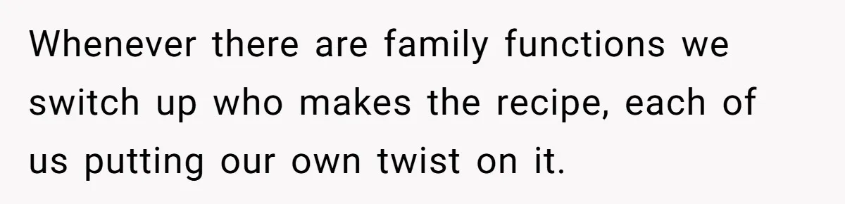 Whenever there are family functions we switch up who makes the recipe, each of us putting our own twist on it.