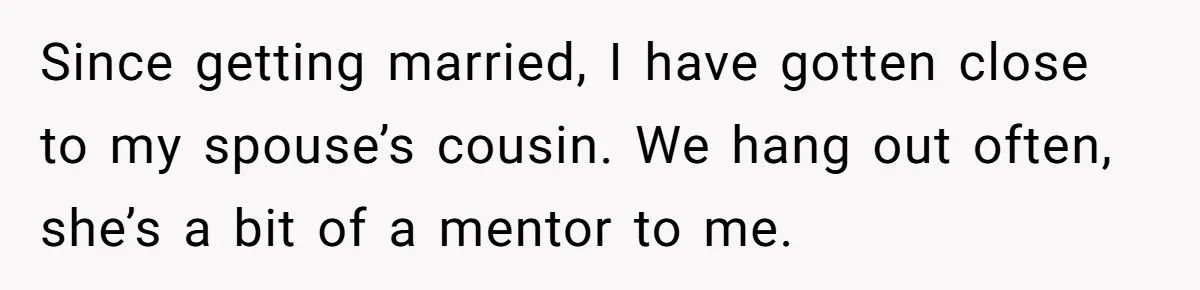 Since getting married, I have gotten close to my spouse’s cousin. We hang out often, she’s a bit of a mentor to me.