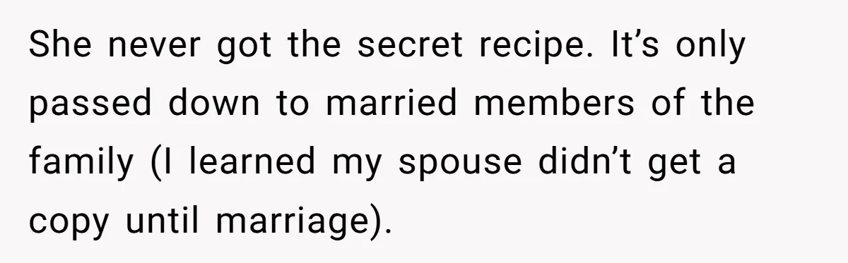 She never got the secret recipe. It’s only passed down to married members of the family (I learned my spouse didn’t get a copy until marriage).
