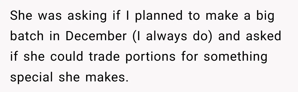 She was asking if I planned to make a big batch in December (I always do) and asked if she could trade portions for something special she makes.