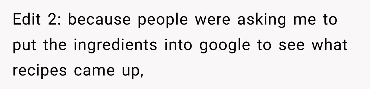 Edit 2: because people were asking me to put the ingredients into google to see what recipes came up,