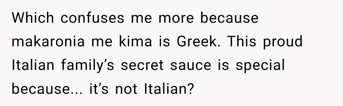 Which confuses me more because makaronia me kima is Greek. This proud Italian family’s secret sauce is special because... it’s not Italian?