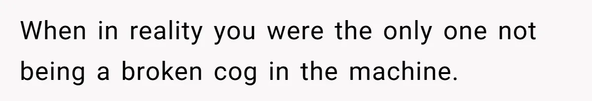 When in reality you were the only one not being a broken cog in the machine.