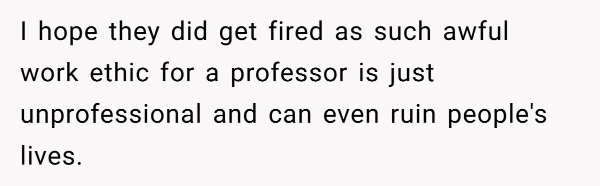 I hope they did get fired as such awful work ethic for a professor is just unprofessional and can even ruin people's lives.