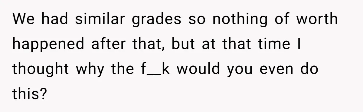 We had similar grades so nothing of worth happened after that, but at that time I thought why the f__k would you even do this?