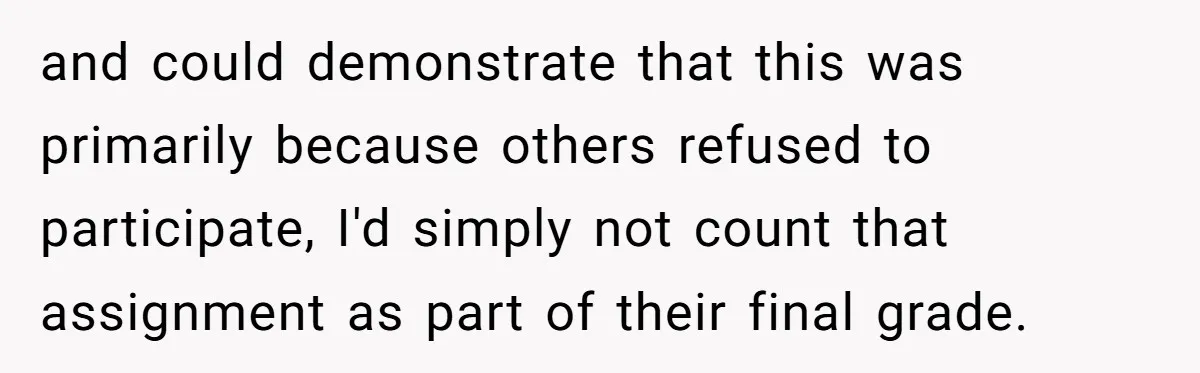 and could demonstrate that this was primarily because others refused to participate, I'd simply not count that assignment as part of their final grade.