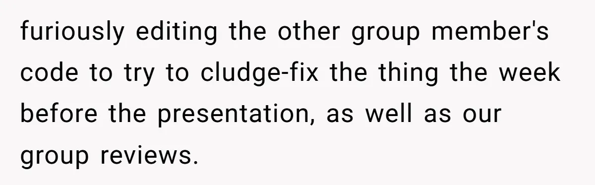 furiously editing the other group member's code to try to cludge-fix the thing the week before the presentation, as well as our group reviews.
