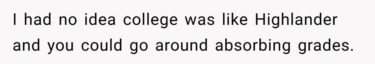 I had no idea college was like Highlander and you could go around absorbing grades.