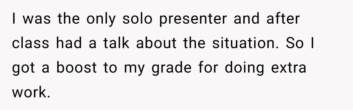 I was the only solo presenter and after class had a talk about the situation. So I got a boost to my grade for doing extra work.