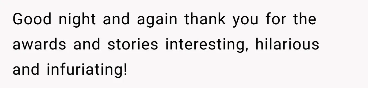 Good night and again thank you for the awards and stories interesting, hilarious and infuriating!