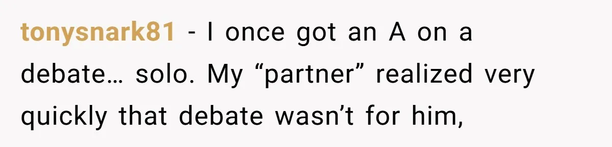 tonysnark81 − I once got an A on a debate… solo. My “partner” realized very quickly that debate wasn’t for him,