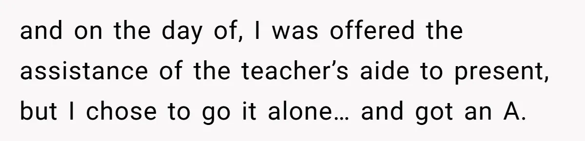 and on the day of, I was offered the assistance of the teacher’s aide to present, but I chose to go it alone… and got an A.