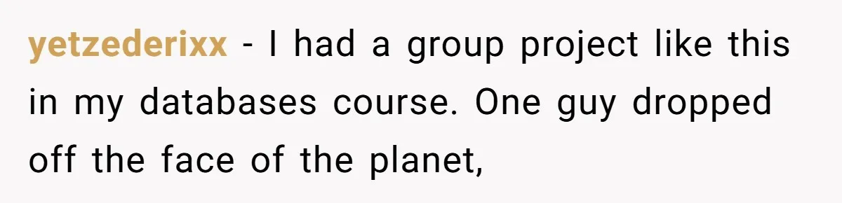 yetzederixx − I had a group project like this in my databases course. One guy dropped off the face of the planet,