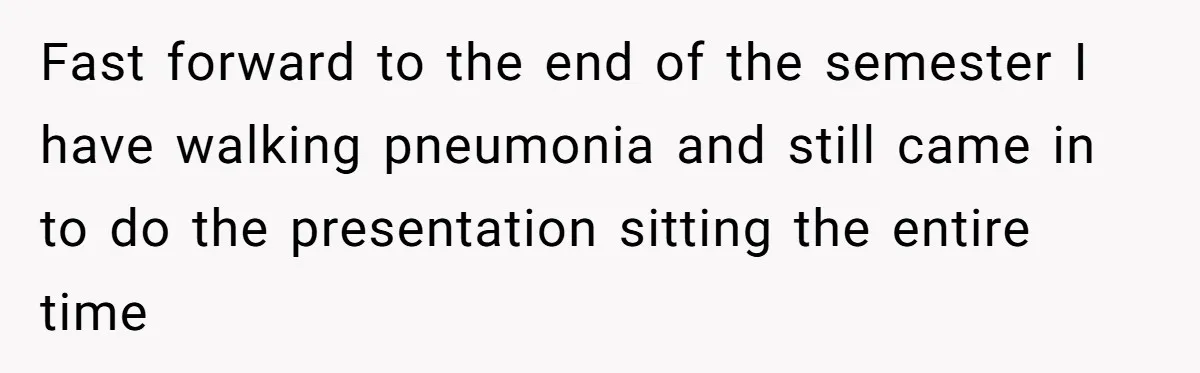 Fast forward to the end of the semester I have walking pneumonia and still came in to do the presentation sitting the entire time