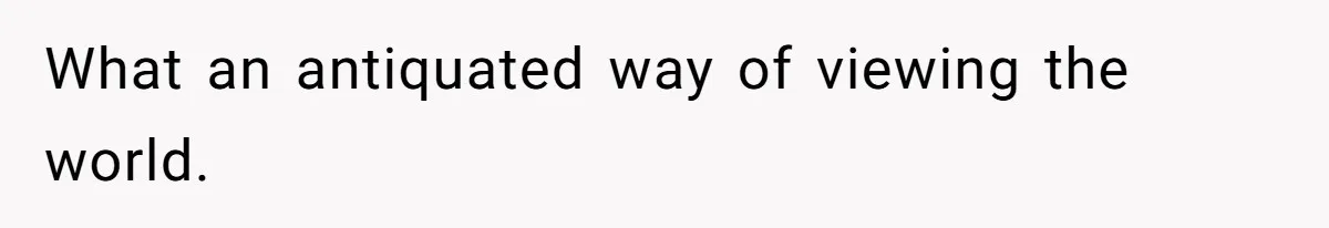 What an antiquated way of viewing the world.