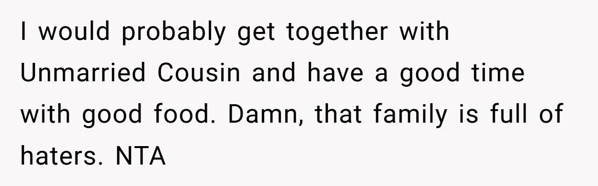 I would probably get together with Unmarried Cousin and have a good time with good food. Damn, that family is full of haters. NTA