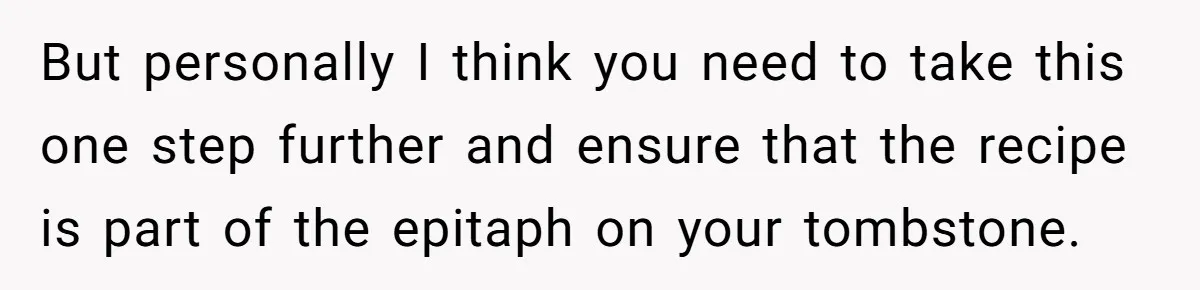 But personally I think you need to take this one step further and ensure that the recipe is part of the epitaph on your tombstone.