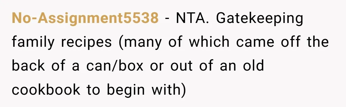 No-Assignment5538 − NTA. Gatekeeping family recipes (many of which came off the back of a can/box or out of an old cookbook to begin with)
