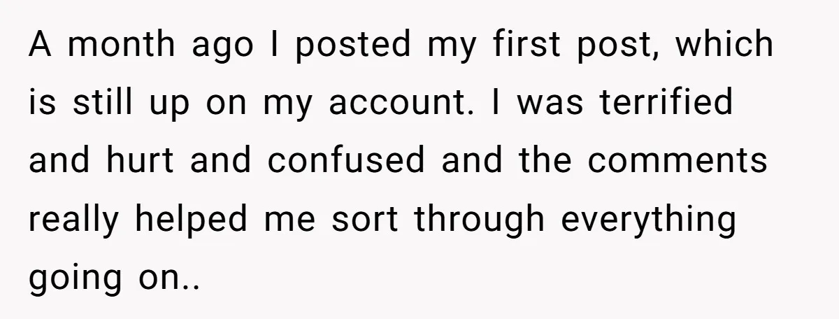 A month ago I posted my first post, which is still up on my account. I was terrified and hurt and confused and the comments really helped me sort through...