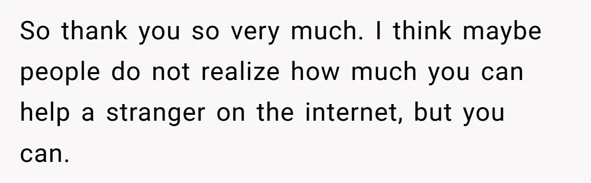 So thank you so very much. I think maybe people do not realize how much you can help a stranger on the internet, but you can.