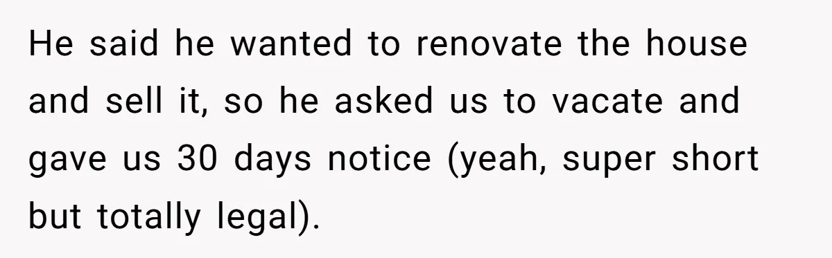 He said he wanted to renovate the house and sell it, so he asked us to vacate and gave us 30 days notice (yeah, super short but totally legal).