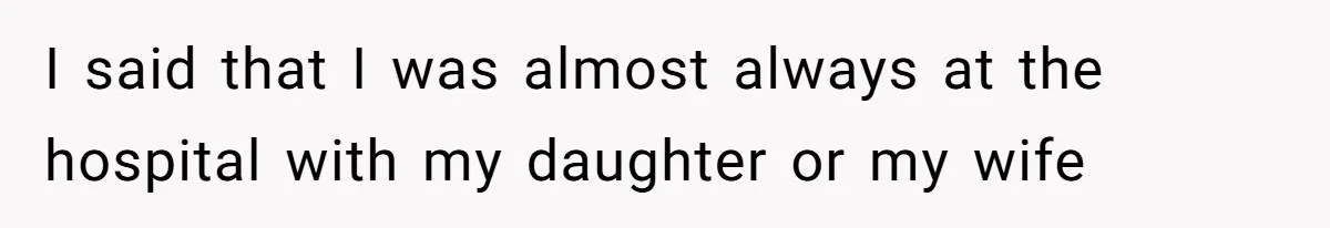 I said that I was almost always at the hospital with my daughter or my wife