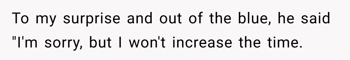 To my surprise and out of the blue, he said "I'm sorry, but I won't increase the time.