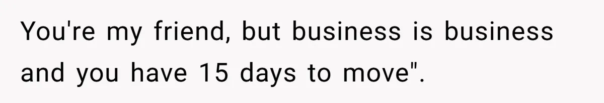 You're my friend, but business is business and you have 15 days to move".
