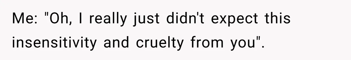 Me: "Oh, I really just didn't expect this insensitivity and cruelty from you".