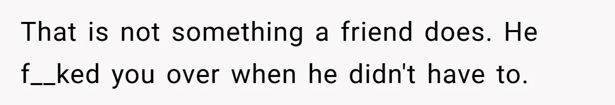 That is not something a friend does. He f__ked you over when he didn't have to.