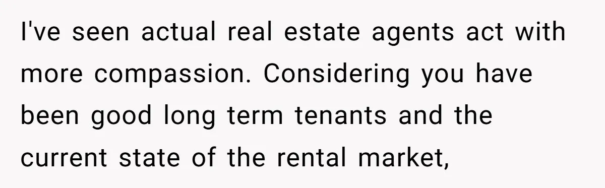 I've seen actual real estate agents act with more compassion. Considering you have been good long term tenants and the current state of the rental market,