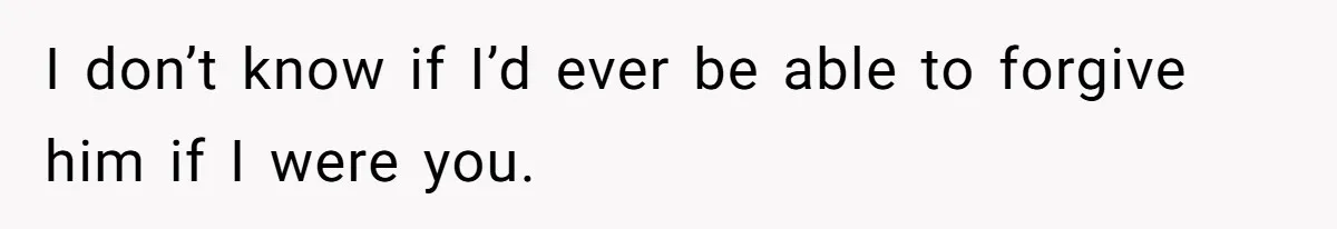 I don’t know if I’d ever be able to forgive him if I were you.
