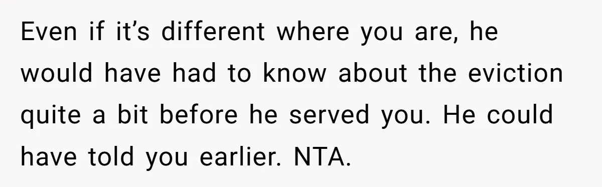 Even if it’s different where you are, he would have had to know about the eviction quite a bit before he served you. He could have told you earlier. NTA.