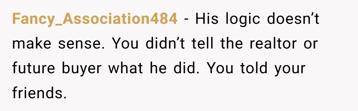Fancy_Association484 − His logic doesn’t make sense. You didn’t tell the realtor or future buyer what he did. You told your friends.