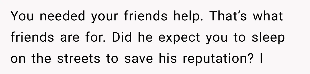 You needed your friends help. That’s what friends are for. Did he expect you to sleep on the streets to save his reputation? I