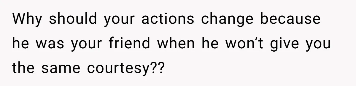 Why should your actions change because he was your friend when he won’t give you the same courtesy??