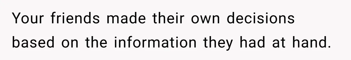 Your friends made their own decisions based on the information they had at hand.
