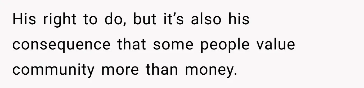 His right to do, but it’s also his consequence that some people value community more than money.