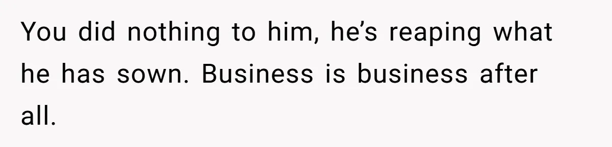 You did nothing to him, he’s reaping what he has sown. Business is business after all.