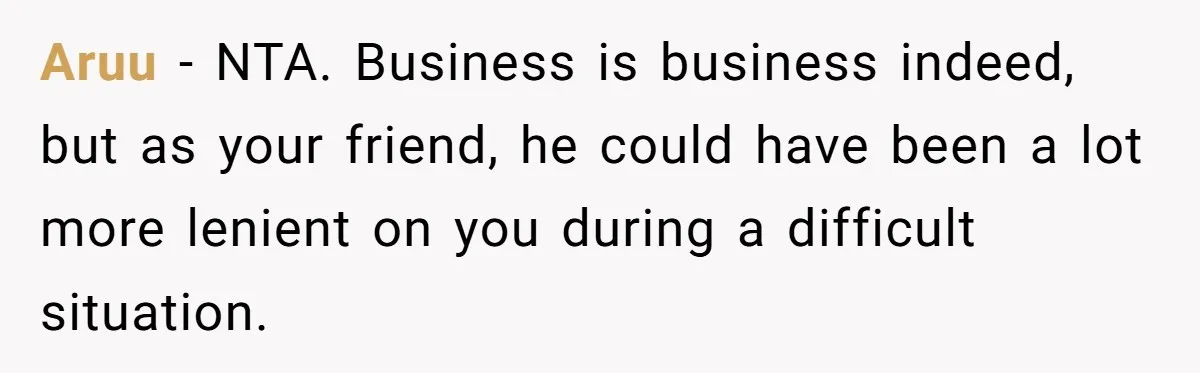 Aruu − NTA. Business is business indeed, but as your friend, he could have been a lot more lenient on you during a difficult situation.