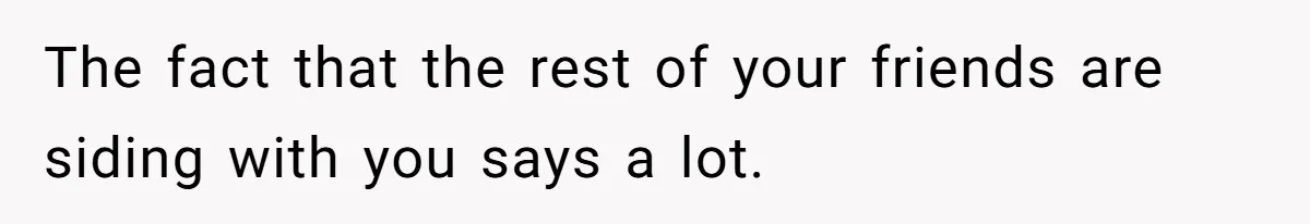 The fact that the rest of your friends are siding with you says a lot.