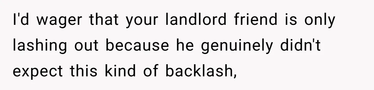 I'd wager that your landlord friend is only lashing out because he genuinely didn't expect this kind of backlash,