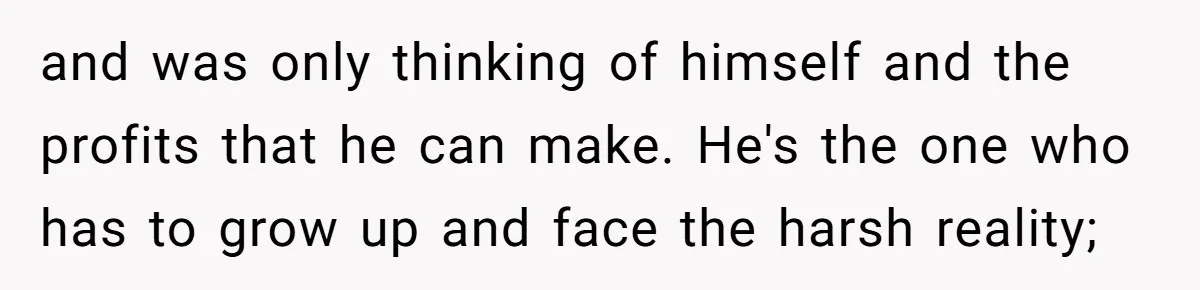 and was only thinking of himself and the profits that he can make. He's the one who has to grow up and face the harsh reality;