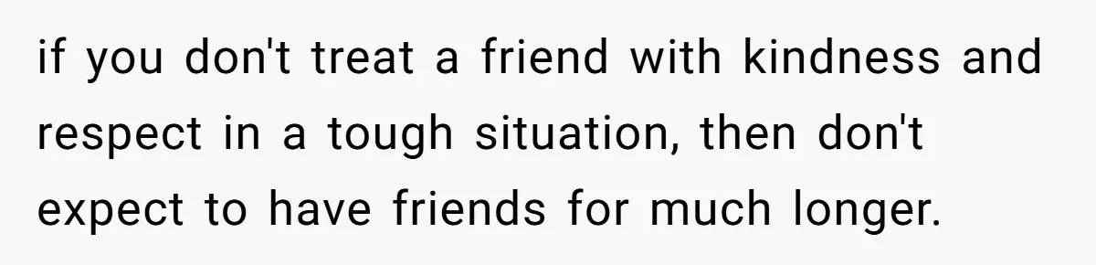 if you don't treat a friend with kindness and respect in a tough situation, then don't expect to have friends for much longer.