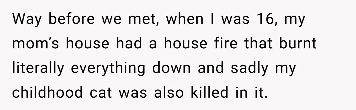 Way before we met, when I was 16, my mom’s house had a house fire that burnt literally everything down and sadly my childhood cat was also killed in it.
