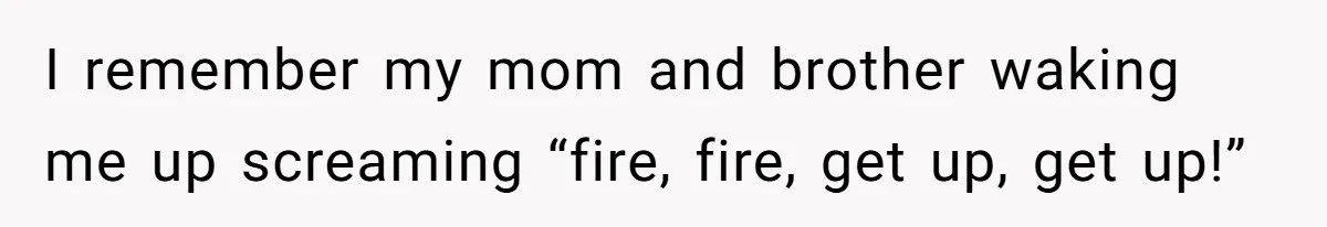 I remember my mom and brother waking me up screaming “fire, fire, get up, get up!”