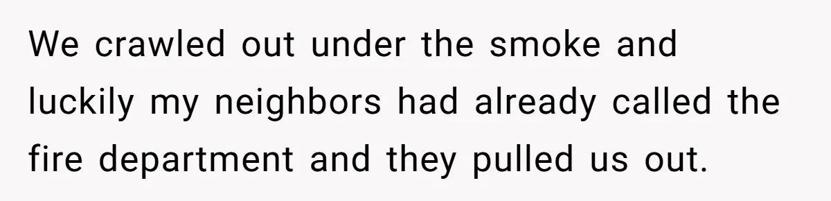 We crawled out under the smoke and luckily my neighbors had already called the fire department and they pulled us out.