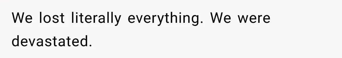 We lost literally everything. We were devastated.
